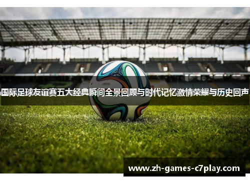 国际足球友谊赛五大经典瞬间全景回顾与时代记忆激情荣耀与历史回声 国际足球友谊赛五大经典瞬间全景回顾与时代记忆激情荣耀与历史回声